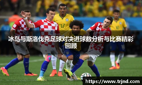 冰岛与斯洛伐克足球对决进球数分析与比赛精彩回顾